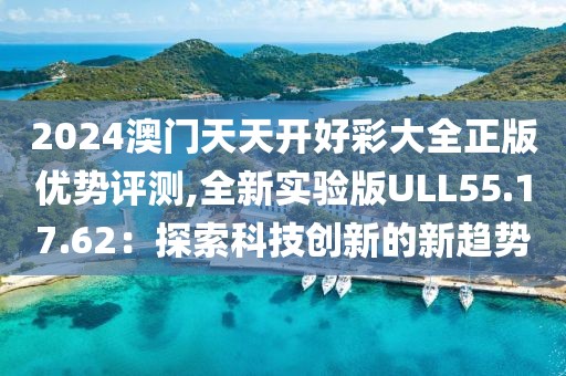 2024澳门天天开好彩大全正版优势评测,全新实验版ULL55.17.62：探索科技创新的新趋势