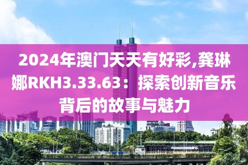 2024年澳门天天有好彩,龚琳娜RKH3.33.63：探索创新音乐背后的故事与魅力