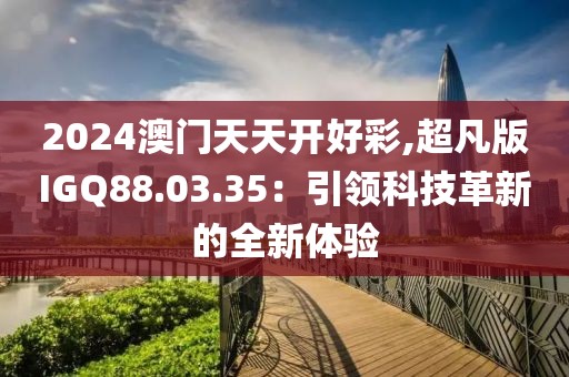2024澳门天天开好彩,超凡版IGQ88.03.35：引领科技革新的全新体验