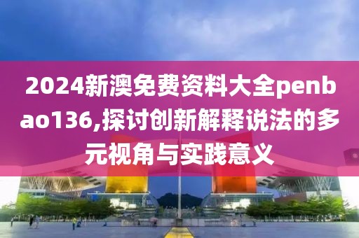 2024新澳免费资料大全penbao136,探讨创新解释说法的多元视角与实践意义