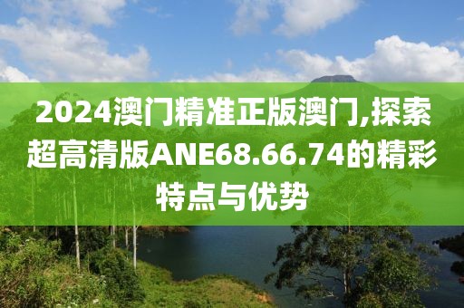 2024澳门精准正版澳门,探索超高清版ANE68.66.74的精彩特点与优势