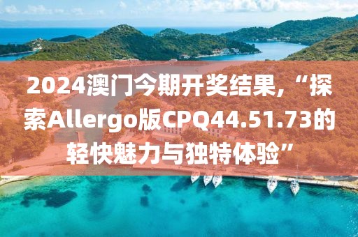 2024澳门今期开奖结果,“探索Allergo版CPQ44.51.73的轻快魅力与独特体验”