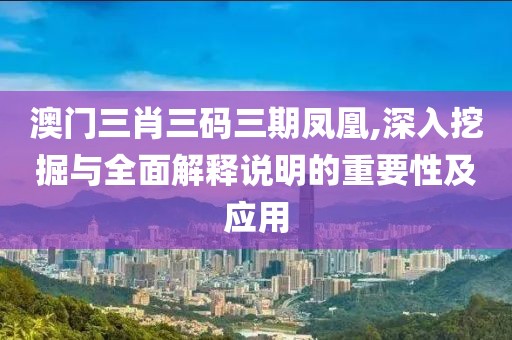澳门三肖三码三期凤凰,深入挖掘与全面解释说明的重要性及应用