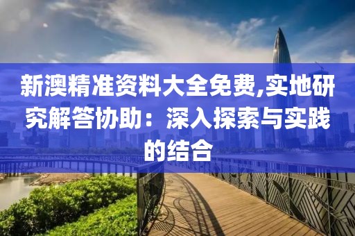 新澳精准资料大全免费,实地研究解答协助：深入探索与实践的结合