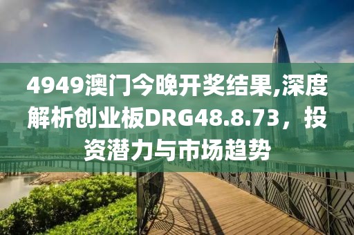 4949澳门今晚开奖结果,深度解析创业板DRG48.8.73，投资潜力与市场趋势