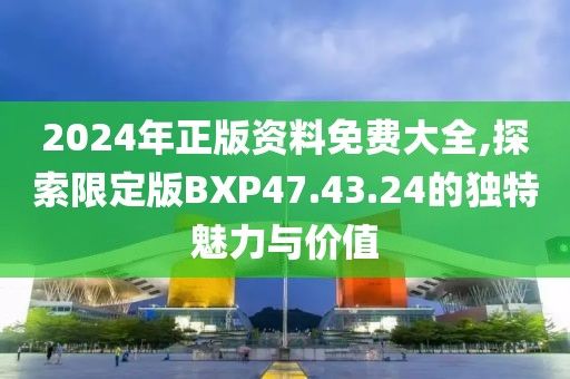2024年正版资料免费大全,探索限定版BXP47.43.24的独特魅力与价值