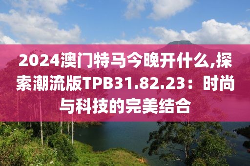 2024澳门特马今晚开什么,探索潮流版TPB31.82.23：时尚与科技的完美结合