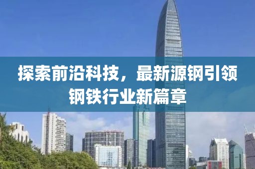 探索前沿科技，最新源钢引领钢铁行业新篇章