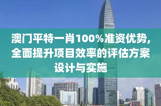 澳门平特一肖100%准资优势,全面提升项目效率的评估方案设计与实施