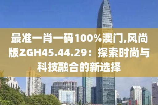 最准一肖一码100%澳门,风尚版ZGH45.44.29：探索时尚与科技融合的新选择