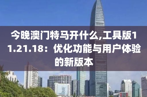 今晚澳门特马开什么,工具版11.21.18：优化功能与用户体验的新版本