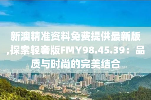新澳精准资料免费提供最新版,探索轻奢版FMY98.45.39：品质与时尚的完美结合