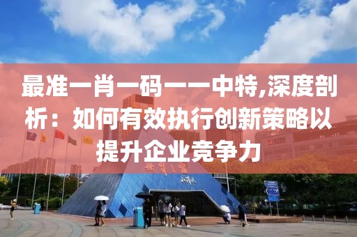 最准一肖一码一一中特,深度剖析：如何有效执行创新策略以提升企业竞争力