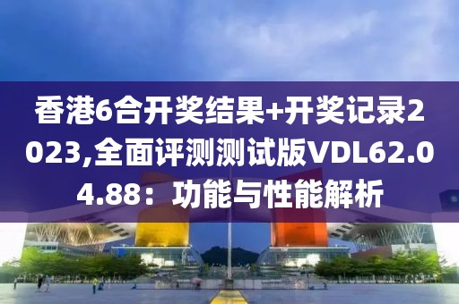 香港6合开奖结果+开奖记录2023,全面评测测试版VDL62.04.88：功能与性能解析