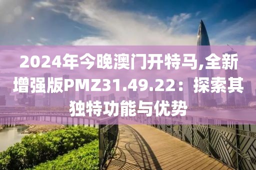 2024年今晚澳门开特马,全新增强版PMZ31.49.22：探索其独特功能与优势