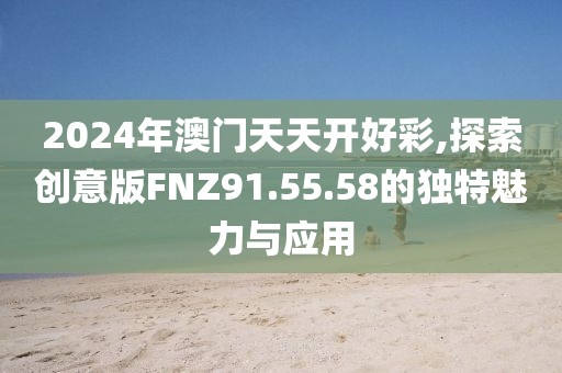 2024年澳门天天开好彩,探索创意版FNZ91.55.58的独特魅力与应用