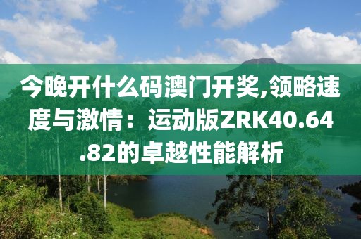 今晚开什么码澳门开奖,领略速度与激情：运动版ZRK40.64.82的卓越性能解析
