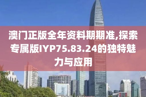 澳门正版全年资料期期准,探索专属版IYP75.83.24的独特魅力与应用