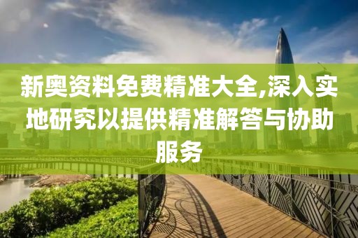 新奥资料免费精准大全,深入实地研究以提供精准解答与协助服务