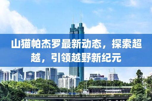 山猫帕杰罗最新动态，探索超越，引领越野新纪元