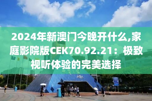2024年新澳门今晚开什么,家庭影院版CEK70.92.21：极致视听体验的完美选择
