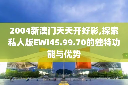2004新澳门天天开好彩,探索私人版EWI45.99.70的独特功能与优势