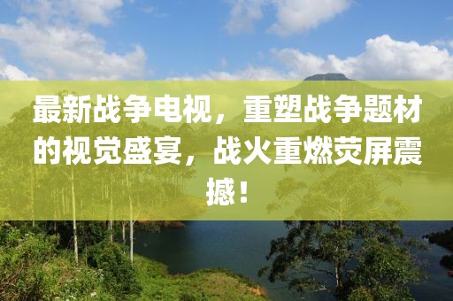最新战争电视，重塑战争题材的视觉盛宴，战火重燃荧屏震撼！