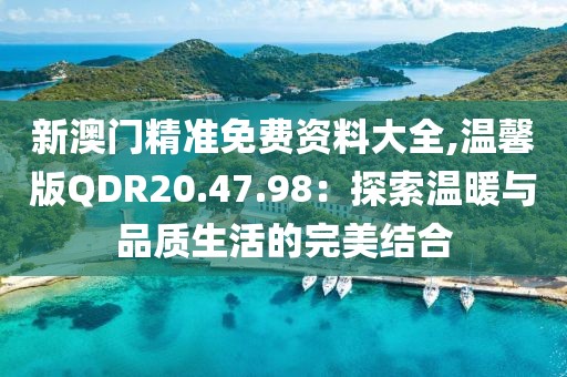新澳门精准免费资料大全,温馨版QDR20.47.98：探索温暖与品质生活的完美结合