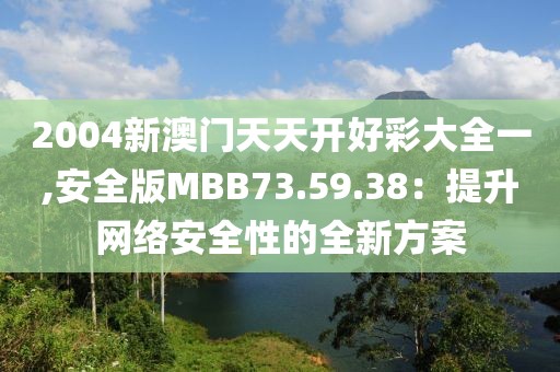 2004新澳门天天开好彩大全一,安全版MBB73.59.38：提升网络安全性的全新方案