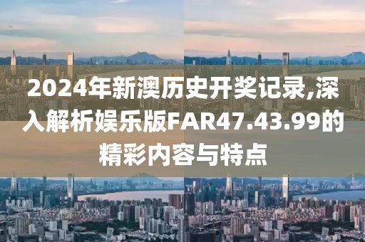 2024年新澳历史开奖记录,深入解析娱乐版FAR47.43.99的精彩内容与特点