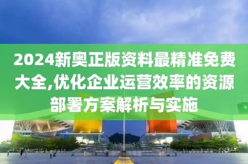 2024新奥正版资料最精准免费大全,优化企业运营效率的资源部署方案解析与实施