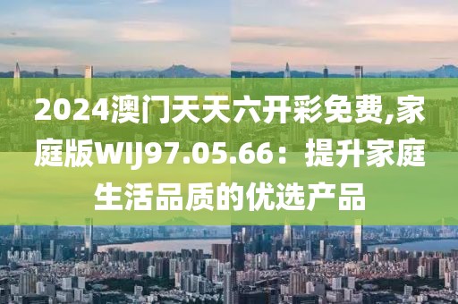 2024澳门天天六开彩免费,家庭版WIJ97.05.66：提升家庭生活品质的优选产品