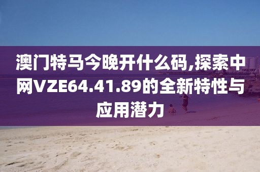 澳门特马今晚开什么码,探索中网VZE64.41.89的全新特性与应用潜力