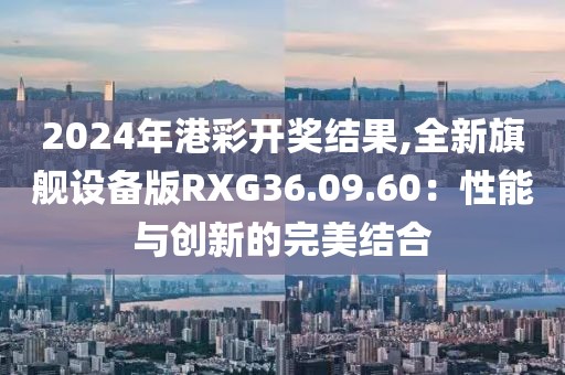 2024年港彩开奖结果,全新旗舰设备版RXG36.09.60：性能与创新的完美结合