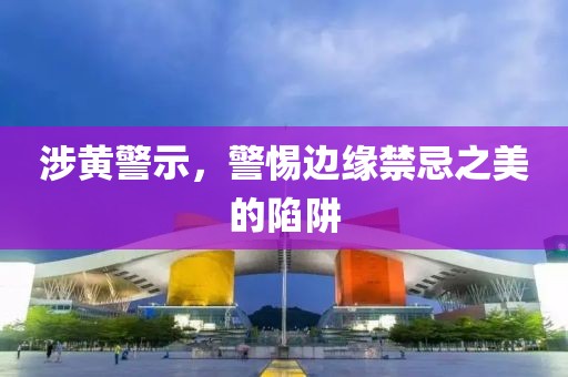 涉黄警示，警惕边缘禁忌之美的陷阱