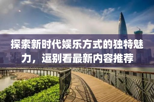 探索新时代娱乐方式的独特魅力，逗别看最新内容推荐