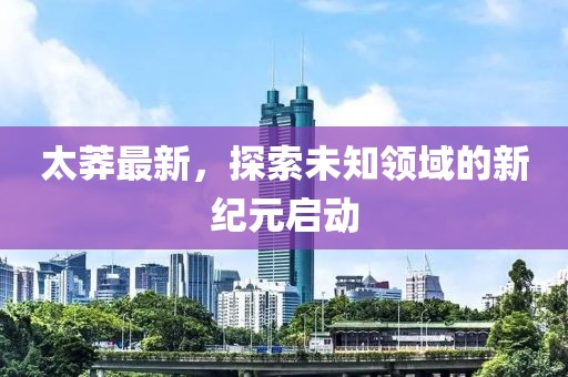 太莽最新，探索未知领域的新纪元启动