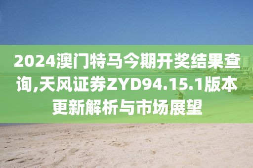 2024澳门特马今期开奖结果查询,天风证券ZYD94.15.1版本更新解析与市场展望