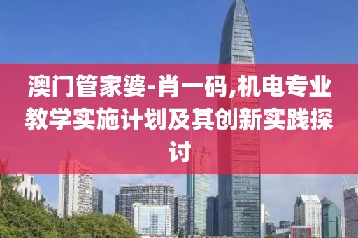 澳门管家婆-肖一码,机电专业教学实施计划及其创新实践探讨
