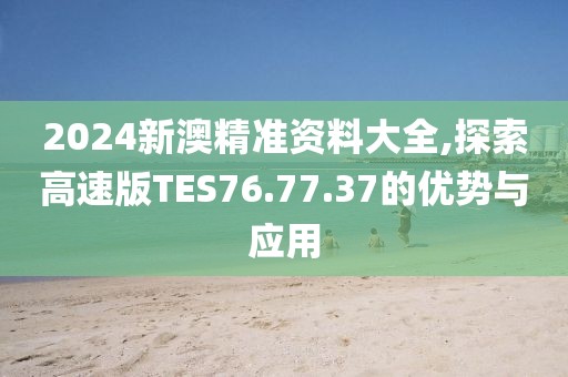 2024新澳精准资料大全,探索高速版TES76.77.37的优势与应用