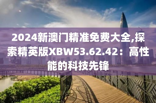 2024新澳门精准免费大全,探索精英版XBW53.62.42：高性能的科技先锋