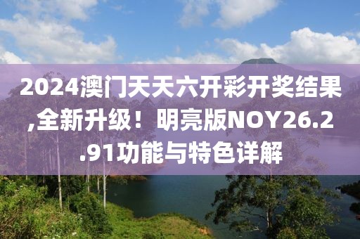 2024澳门天天六开彩开奖结果,全新升级！明亮版NOY26.2.91功能与特色详解