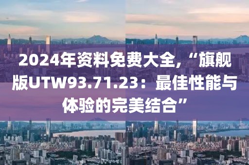 2024年资料免费大全,“旗舰版UTW93.71.23：最佳性能与体验的完美结合”