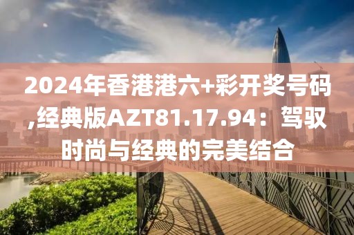 2024年香港港六+彩开奖号码,经典版AZT81.17.94：驾驭时尚与经典的完美结合