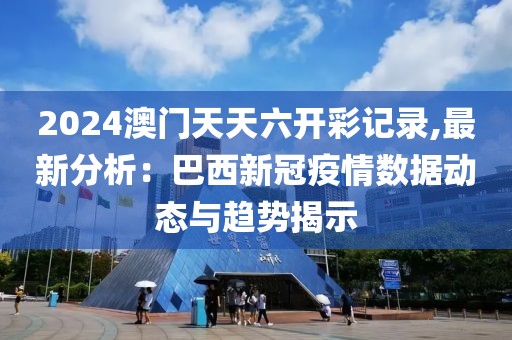 2024澳门天天六开彩记录,最新分析：巴西新冠疫情数据动态与趋势揭示