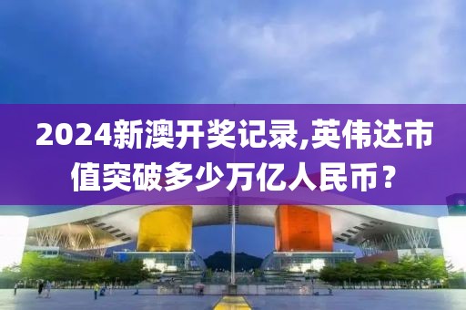 2024新澳开奖记录,英伟达市值突破多少万亿人民币？