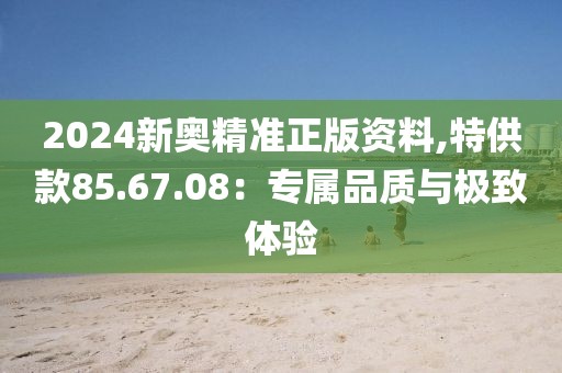 2024新奥精准正版资料,特供款85.67.08：专属品质与极致体验