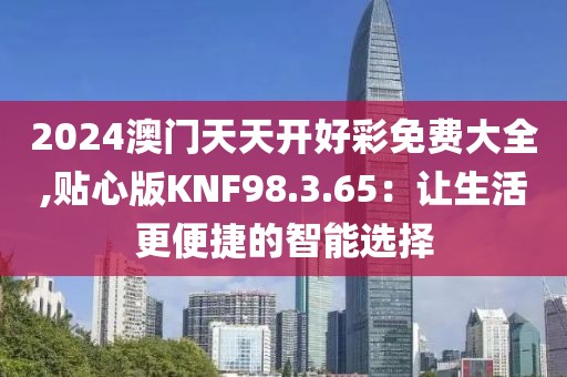 2024澳门天天开好彩免费大全,贴心版KNF98.3.65：让生活更便捷的智能选择