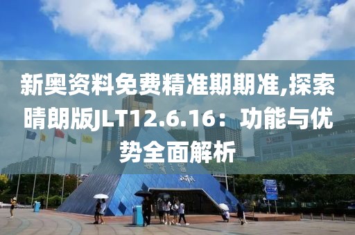 新奥资料免费精准期期准,探索晴朗版JLT12.6.16：功能与优势全面解析