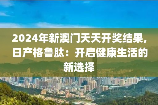 2024年新澳门天天开奖结果,日产格鲁肽：开启健康生活的新选择